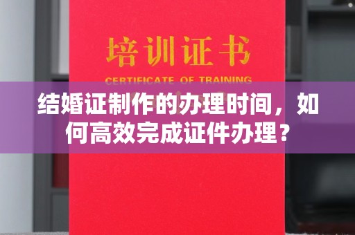 仁武结婚证制作的办理时间，如何高效完成证件办理？